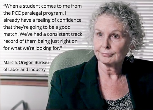 When a student comes to me from the PCC paralegal program I already have a feeling of confidence that they’re going to be a good match. We’ve had a consistent track record of them being just right on for what we’re looking for." Marcia, Bureau of Labor and Industry, State of Oregon