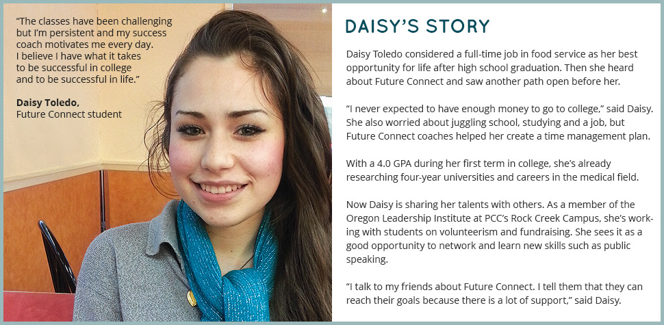 Daisy's Story: Daisy Toledo considered a full-time job in food service as her best opportunity for life after high school graduation. Then she heard about Future Connect and saw another path open before her. 'I never expected to have enough money to go to college,' said Daisy. She also worried about juggling school, studying and a job, but Future Connect coaches helped her create a time management plan. With a 4.0 GPA during her first term in college, she’s already researching four-year universities and careers in the medical field. Now Daisy is sharing her talents with others. As a member of the Oregon Leadership Institute at PCC’s Rock Creek Campus, she’s working with students on volunteerism and fundraising. She sees it as a good opportunity to network and learn new skills such as public speaking. 'I talk to my friends about Future Connect. I tell them that they can reach their goals because there is a lot of support,' said Daisy. 'The classes have been challenging but I’m persistent and my success coach motivates me every day. I believe I have what it takes to be successful in college and to be successful in life.'