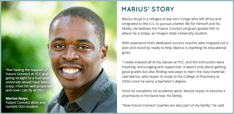 Marius' Story: Marius Ibuye is a refugee of war-torn Congo who left Africa and emigrated to the U.S. to pursue a better life for himself and his family. He believes the Future Connect program guided him to where he is today: an Oregon State University student. With assistance from dedicated success coaches who mapped out a plan and stood by ready to help, Marius is reaching his educational goals. 'I really enjoyed all of my classes at PCC, and the instructors were inspiring, encouraging and supportive. It wasn’t only about getting good grades but also finding new ways to learn the class material,' said Marius, who hopes to study in the College of Pharmacy at OHSU once he earns a bachelor’s degree. Once he completes his academic work, Marius hopes to become a pharmacist in Portland near his family. 'Now Future Connect coaches are also part of my family,' he said. 'Not having the support of Future Connect at PCC and going straight to a four-year university would have been crazy. I feel I’m well prepared and now I can fly at OSU.'