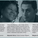 'Future Connect helped me in many ways. I had an amazing coach who inspired me, motivated me, helped me push myself past my limits, get through one of my toughest times and have a better understanding of where and who I want to be.' Raquel Barajas, Future Connect alumna. 'Since my freshman year in high school, I have wanted to study computer science. Before, I could never picture myself in that type of career... With the help of the Future Connect team I now see a clear road to the career I dreamed of [in] high school.' Alejandro Serna, Future Connect Student. 'When I was in high school, I did not really have anyone who believed in me. Everyone in my family told me I could not make it, I would not graduate but I did. Because of Future Connect, I am able to pursue my dream.' Meyyien Saepharn, Future Connect Student.