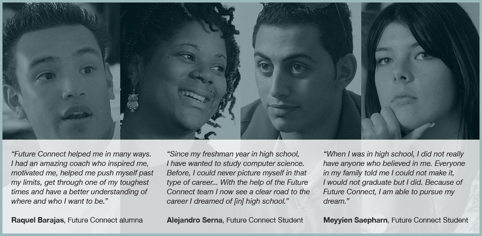 'Future Connect helped me in many ways. I had an amazing coach who inspired me, motivated me, helped me push myself past my limits, get through one of my toughest times and have a better understanding of where and who I want to be.' Raquel Barajas, Future Connect alumna. 'Since my freshman year in high school, I have wanted to study computer science. Before, I could never picture myself in that type of career... With the help of the Future Connect team I now see a clear road to the career I dreamed of [in] high school.' Alejandro Serna, Future Connect Student. 'When I was in high school, I did not really have anyone who believed in me. Everyone in my family told me I could not make it, I would not graduate but I did. Because of Future Connect, I am able to pursue my dream.' Meyyien Saepharn, Future Connect Student.