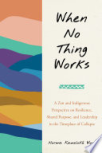 When No Thing Works : A Zen And Indigenous Perspective On Resilience, Shared Purpose, And Leadership In The Timeplace Of Collapse