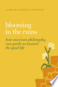Blooming In The Ruins : How Mexican Philosophy Can Guide Us Toward The Good Life