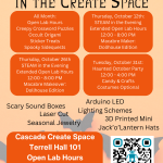 Cascade Create Space Terrell Hall 101 Open Lab Hours Monday - Friday 12 - 4 PM Everyone Welcome! pcc.edu/maker Arduino LED Lighting Schemes Scary Sound Boxes Laser Cut Seasonal Jewelry 3D Printed Mini Jack’o’Lantern Hats All Month: Open Lab Hours Creepy Crossword Puzzles Occult Origami Sticker Treats Spooky Sidequests Thursday, October 12th: STEAM in the Evening Extended Open Lab Hours 12:00 - 8:00 PM Macabre Maker: Dollhouse Edition Thursday, October 26th STEAM in the Evening Extended Open Lab Hours 12:00 - 8:00 PM Macabre Makeover: Dollhouse Edition Tuesday, October 31st: Haunted October Party 12:00 - 4:00 PM Candy & Crafts Costumes Optional