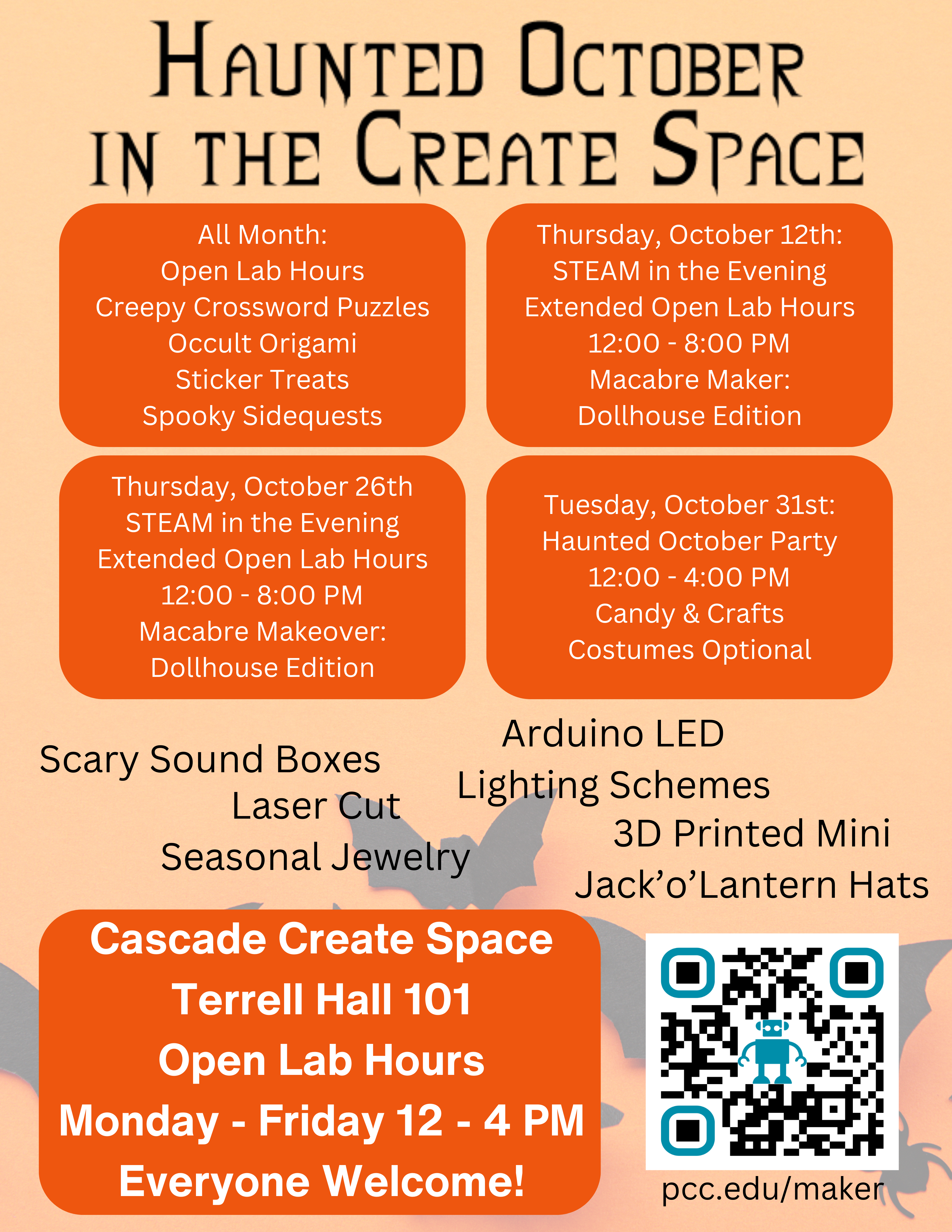 Cascade Create Space Terrell Hall 101 Open Lab Hours Monday - Friday 12 - 4 PM Everyone Welcome! pcc.edu/maker Arduino LED Lighting Schemes Scary Sound Boxes Laser Cut Seasonal Jewelry 3D Printed Mini Jack’o’Lantern Hats All Month: Open Lab Hours Creepy Crossword Puzzles Occult Origami Sticker Treats Spooky Sidequests Thursday, October 12th: STEAM in the Evening Extended Open Lab Hours 12:00 - 8:00 PM Macabre Maker: Dollhouse Edition Thursday, October 26th STEAM in the Evening Extended Open Lab Hours 12:00 - 8:00 PM Macabre Makeover: Dollhouse Edition Tuesday, October 31st: Haunted October Party 12:00 - 4:00 PM Candy & Crafts Costumes Optional
