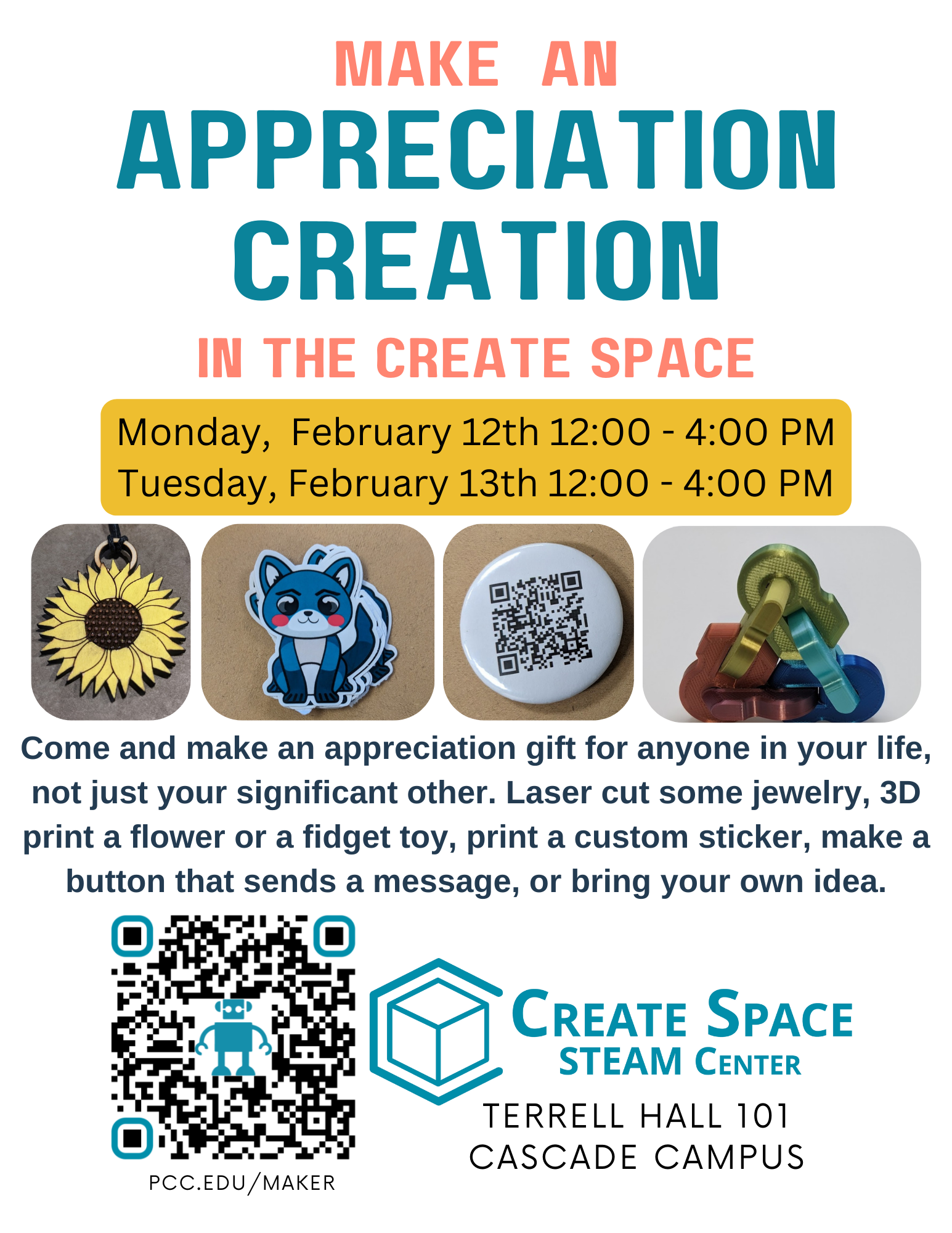 Make An Appreciation Creation in the Create Space Come and make an appreciation gift for anyone in your life, not just your significant other. Laser cut some jewelry, 3D print a flower or a fidget toy, print a custom sticker, make a button that sends a message, or bring your own idea. Monday, February 12th 12:00 - 4:00 PM Tuesday, February 13th 12:00 - 4:00 PM Create Space STEAM Center Terrell Hall 101 Cascade Campus pcc.edu/maker