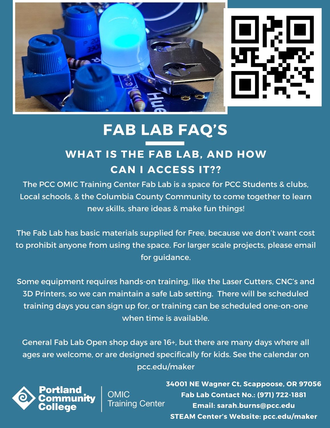 Fab Lab FAQs
What is the Fab Lab and how can I access it?

The PCC OMIC Training Center Fab Lab is a space for PCC Students & clubs, local schools, and the Columbia County community to come together to learn new skills, share ideas, and make fun things!

The Fab Lab has basic materials supplied for free because we don't want cost to prohibit anyone from using the space. For larger scale projects, please email for guidance.

Some equipment requires hands-on training, like the laser cutters, CNC routers, and 3d printers, so we can maintain a safe lab setting. There will be scheduled training days you can sign up for or training can be scheduled one-on-one when time is available.

General Fab Lab open shop days are for ages 16+, but there are many days where all ages are welcome or are designed specifically for kids. See the calendar on pcc.edu/maker. 

34001 NE Wagner Ct, Scappoose, OR 97056
Fab Lab Contact Number: 971 722 1881
Email: sarah.burns@pcc.edu
STEAM Center Website: pcc.edu/maker