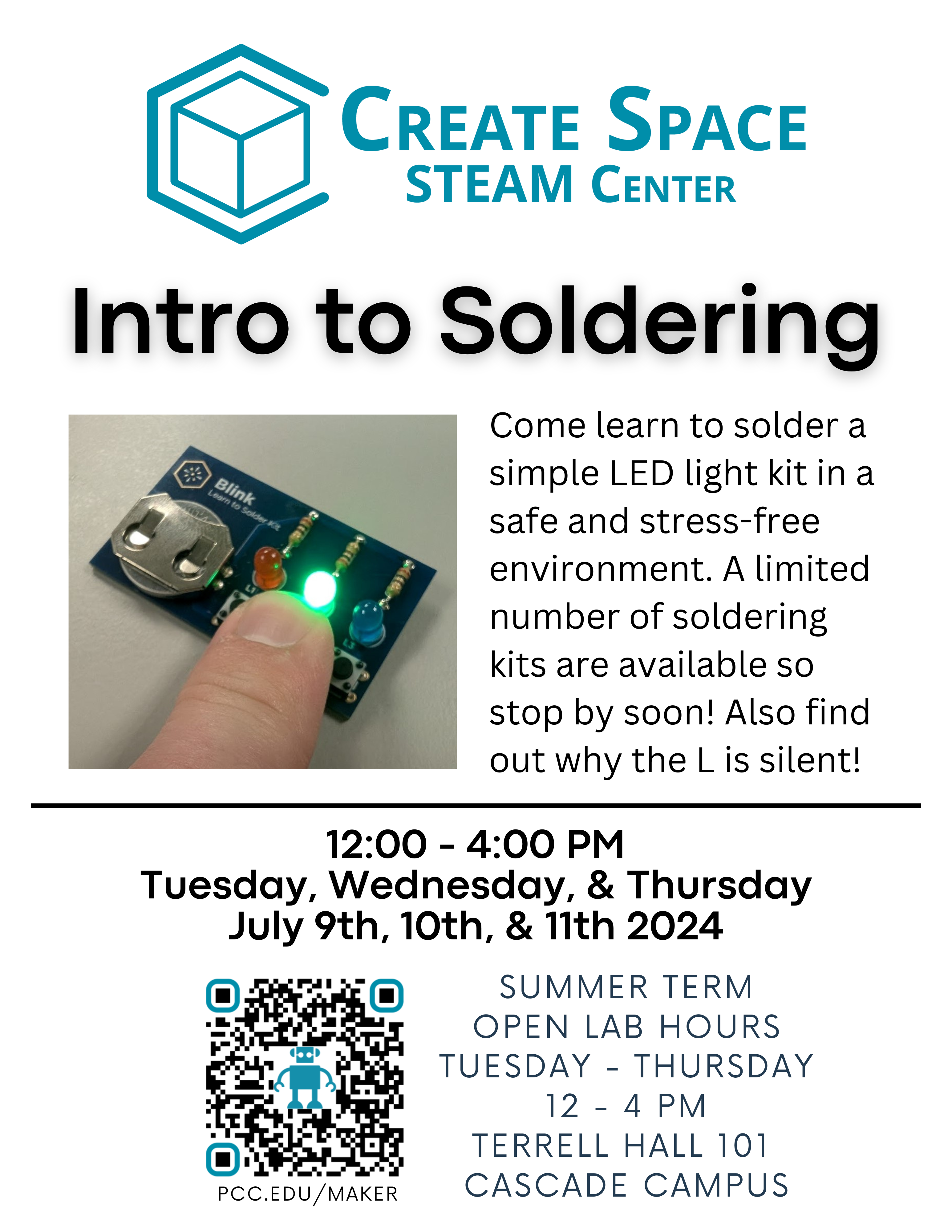 Create Space STEAM Center
Intro to Soldering
Come learn to solder a simple LED light kit in a safe and stress-free environment. A limited number of soldering kits are available so stop by soon! Also find out why the L is silent!
12:00 - 4:00 PM
Tuesday, Wednesday, & Thursday
July 9th, 10th, & 11th 2024
Summer Term Open Lab Hours
Tuesday - Thursday
12 - 4 PM
Terrell Hall 101
Cascade Campus
pcc.edu/maker