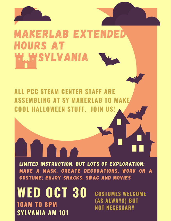 Makerlab Extended hours at Sylvania
Wednesday October 30th
10am to 8pm
Sylvania AM 101
ALL PCC STEAM Center Staff are assembling at the SY MakerLab to make cool Halloween Stuff. Join us!
Costumes welcome (as always) but not necessary.
Limited Instruction, but lots of exploration:
Make a mask, create decorations, work on a costume; enjoy snacks, swag and movies.