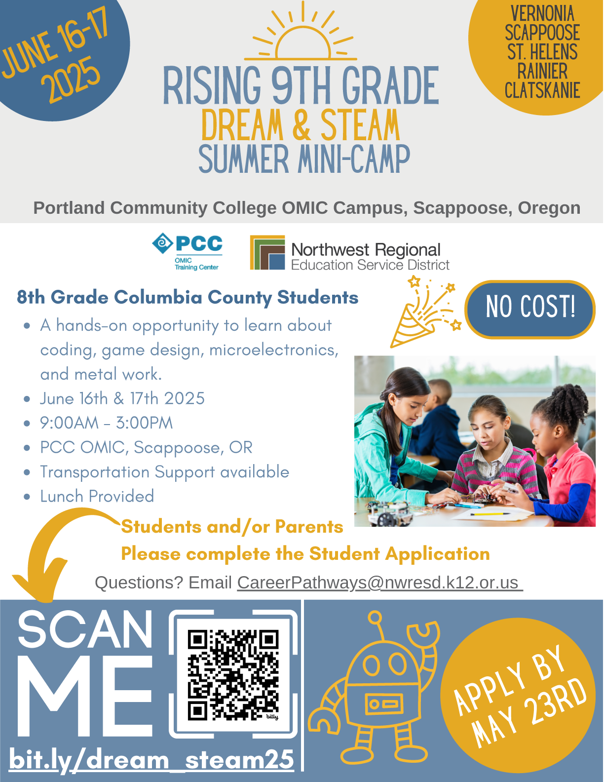 The PCC STEAM Centers are hosting two free summer camps for teenagers in June and July. Please look at the fliers for more information, and check the calendar for more upcoming events throughout the summer! Rising 9th Grade Dream & STEAM Summer Mini-Camp Columbia County Students entering 9th Grade in the Fall of 2025 A hands-on opportunity to learn about coding game design, microelectronics and metal work. June 16th & 17th 2025 9:00AM - 3:00 PM PCC OMIC, Scappoose, OR Transportation Support Available Lunch Provided Students and/or Parents, Please complete the Student Application bit.ly/dream_steam25 Questions? Email CareerPathways@nwresd.k12.or.us NO COST! Apply by May 23rd Deadline has been extended to May 30th Apply Today! Step 1) Complete online google form: bit.ly/dream_steam25 Step 2) Fill out & Sign registration packet (linked on google form) Step 3) Submit completed packet to school counselor, or email CareerPathways@nwresd.k12.or.us