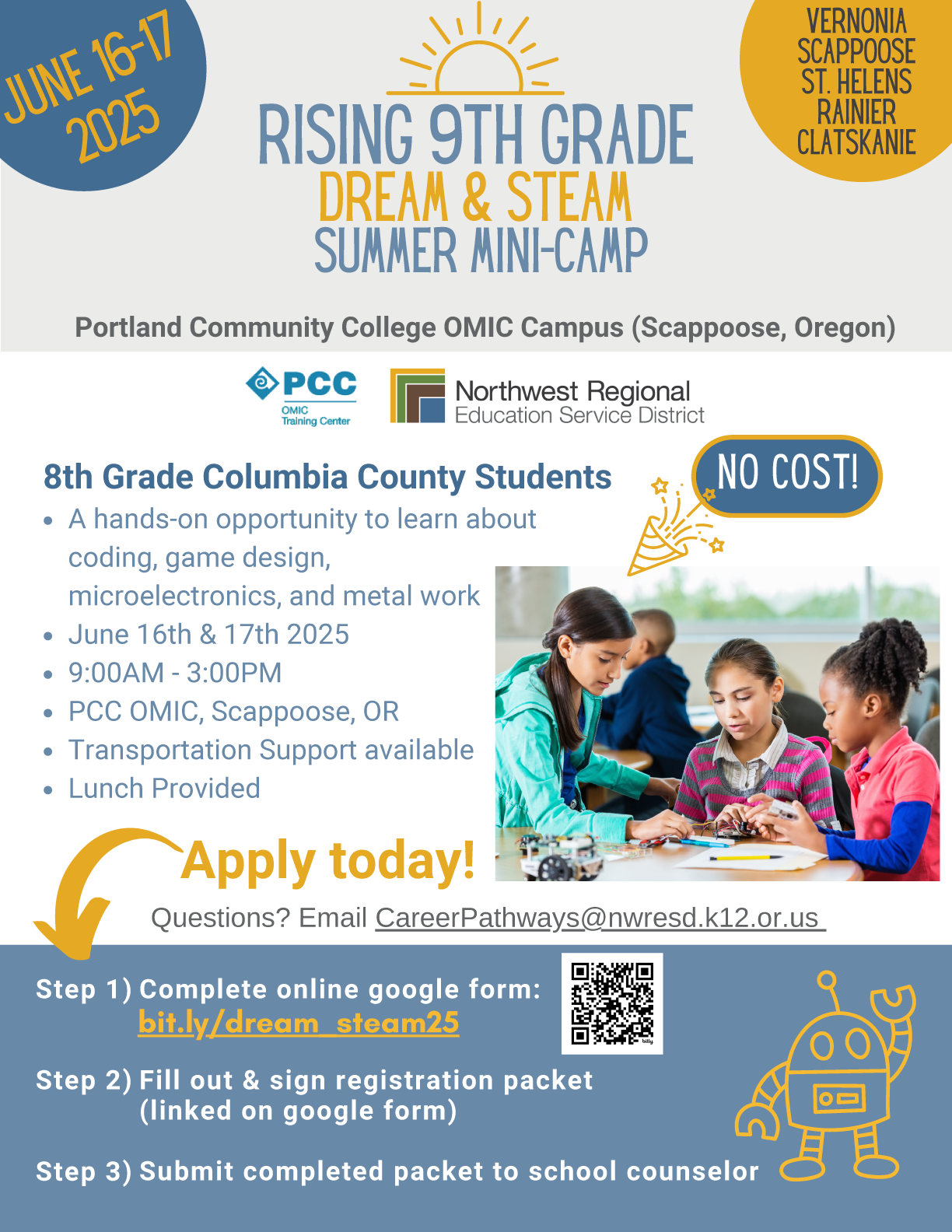 The PCC STEAM Centers are hosting two free summer camps for teenagers in June and July. Please look at the fliers for more information, and check the calendar for more upcoming events throughout the summer! Rising 9th Grade Dream & STEAM Summer Mini-Camp Columbia County Students entering 9th Grade in the Fall of 2025 A hands-on opportunity to learn about coding game design, microelectronics and metal work. June 16th & 17th 2025 9:00AM - 3:00 PM PCC OMIC, Scappoose, OR Transportation Support Available Lunch Provided Students and/or Parents, Please complete the Student Application bit.ly/dream_steam25 Questions? Email CareerPathways@nwresd.k12.or.us NO COST! Apply by May 23rd Deadline has been extended to May 30th Apply Today! Step 1) Complete online google form: bit.ly/dream_steam25 Step 2) Fill out & Sign registration packet (linked on google form) Step 3) Submit completed packet to school counselor, or email CareerPathways@nwresd.k12.or.us