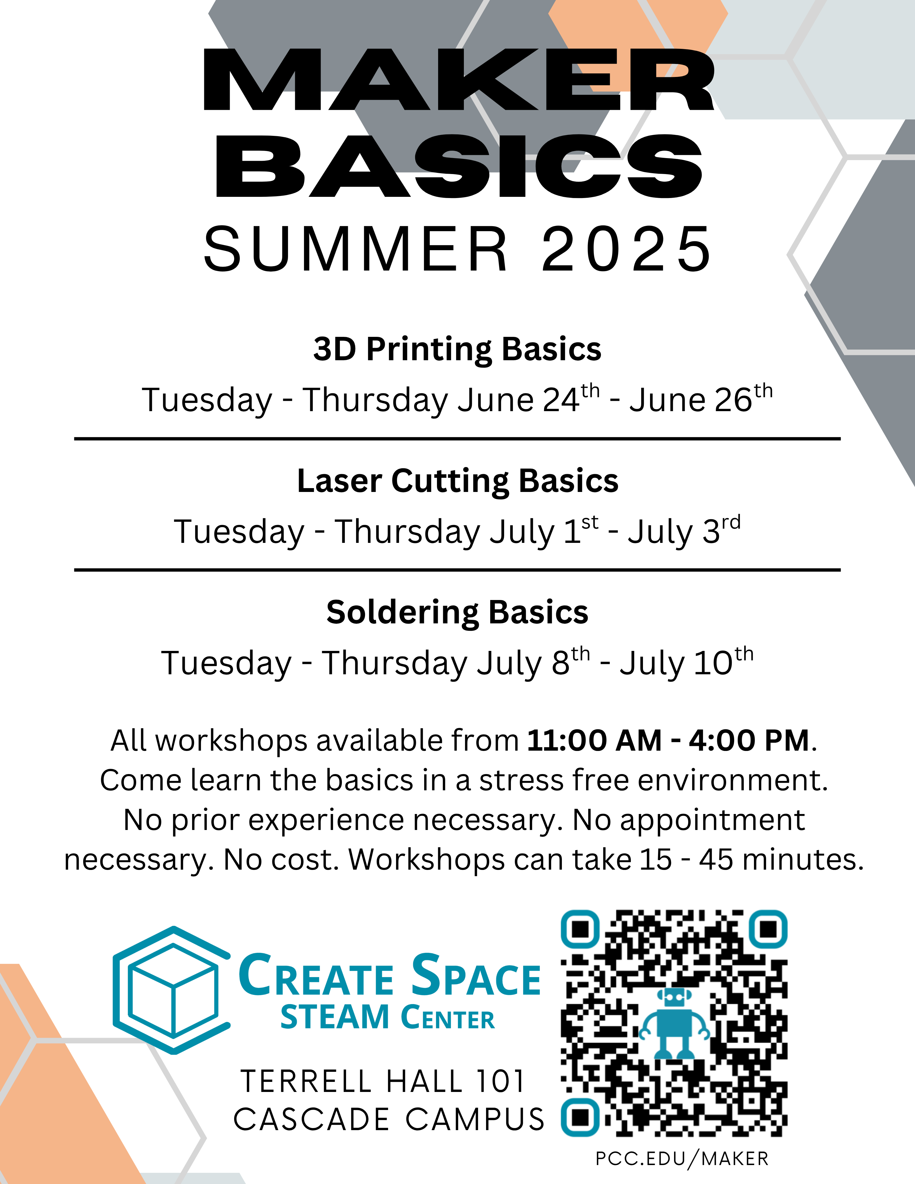 Maker Basics Workshops Summer 2025

3D Printing Basics
Tuesday - Thursday June 24th - June 26th
Laser Cutting Basics
Tuesday - Thursday July 1st - July 3rd
Soldering Basics
Tuesday - Thursday July 8th - July 10th

All workshops available from 11:00 AM - 4:00 PM.
Come learn the basics in a stress free environment.
No prior experience necessary. No appointment necessary. No cost. Workshops can take 15 - 45 minutes.

Create Space STEAM Center
Terrell Hall 101 
Cascade Campus
https://pcc.edu/maker