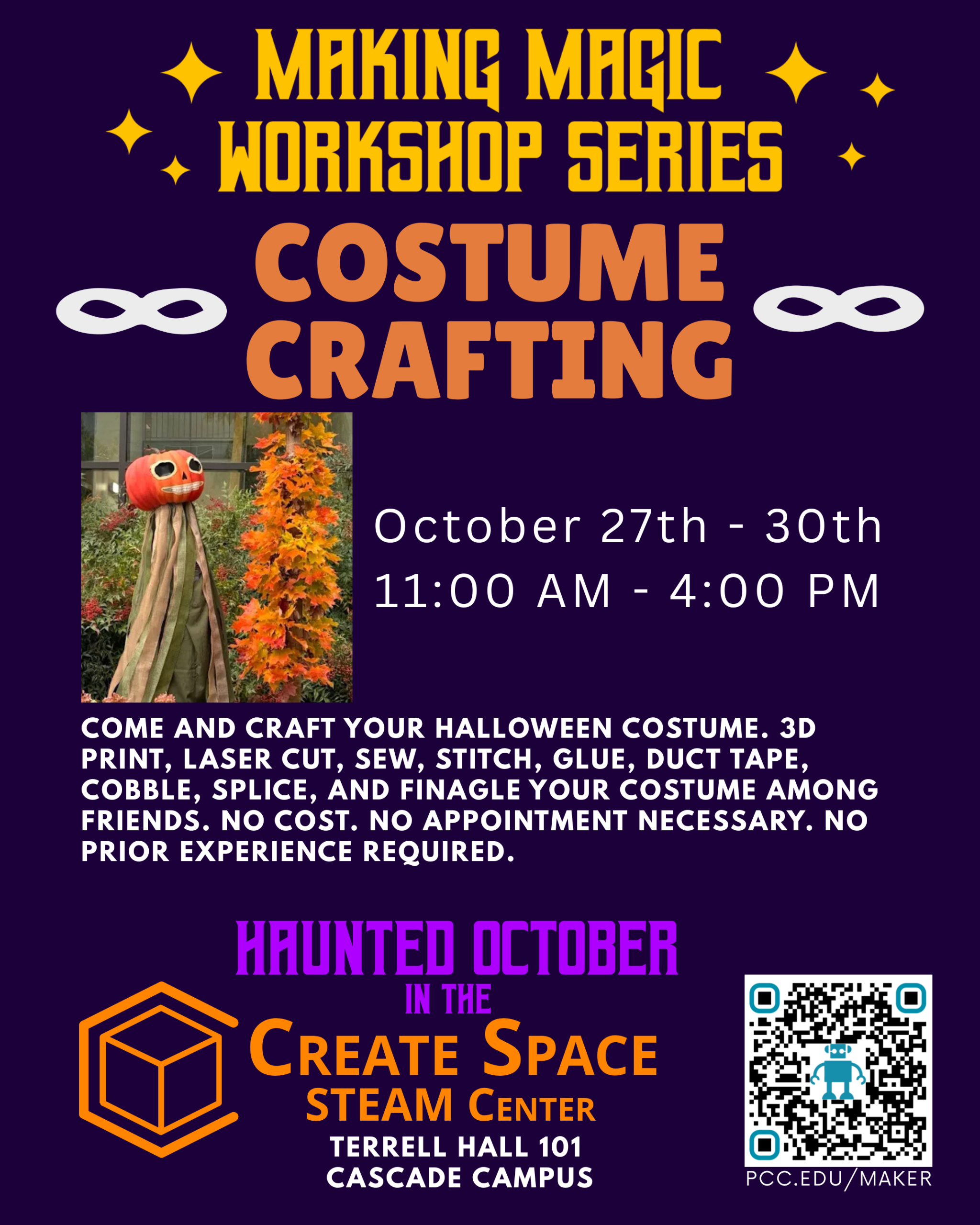 Making Magic Workshop Series Costume Crafting Workshop Come and craft your Halloween costume. 3D print, laser cut, sew, stitch, glue, duct tape, cobble, splice, and finagle your costume among friends. No cost. No appointment necessary. No prior experience required. October 27th - 30th 11:00 AM - 4:00 PM Haunted October in the Create Space STEAM Center pcc.edu/maker Terrell Hall 101 Cascade Campus