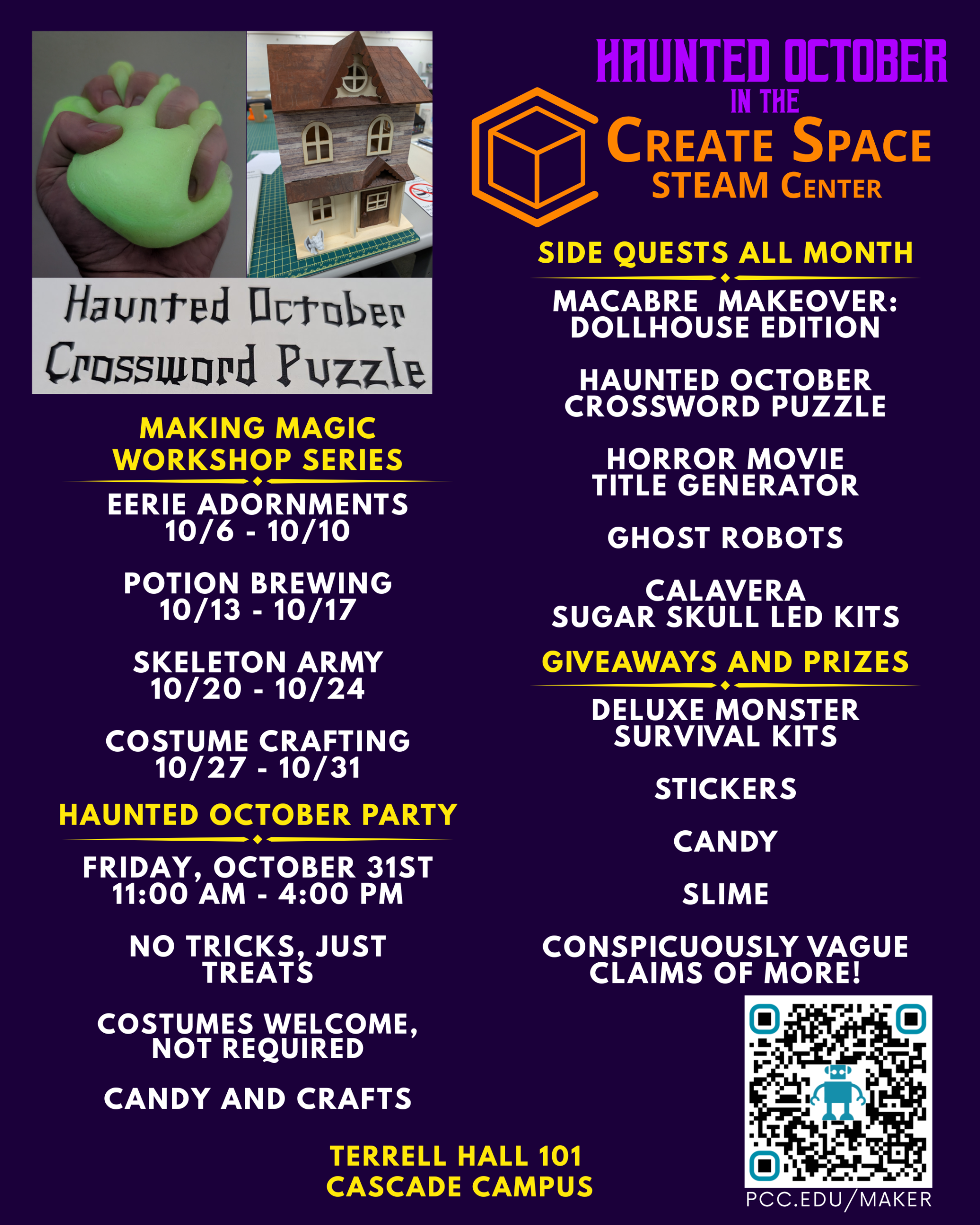 Haunted October in the Create Space STEAM CenterMaking Magic Workshop Series Eerie Adornments 10/6 - 10/10 Potion Brewing 10/13 - 10/17 Skeleton Army 10/20 - 10/24 Costume Crafting 10/27 - 10/31 Side Quests All Month Macabre Makeover: Dollhouse Edition Haunted October Crossword Puzzle Horror Movie Title Generator Ghost robots Calavera Sugar Skull LED Kits Haunted October Party Friday, October 31st 11:00 AM - 4:00 PM No Tricks, Just Treats Costumes welcome, not required Candy and crafts Giveaways and Prizes Deluxe Monster Survival Kits Stickers Candy Slime Conspicuously vague claims of more! Open Lab Hours Monday - Friday 11:00 AM - 4:00 PM pcc.edu/maker Terrell Hall 101 Cascade Campus