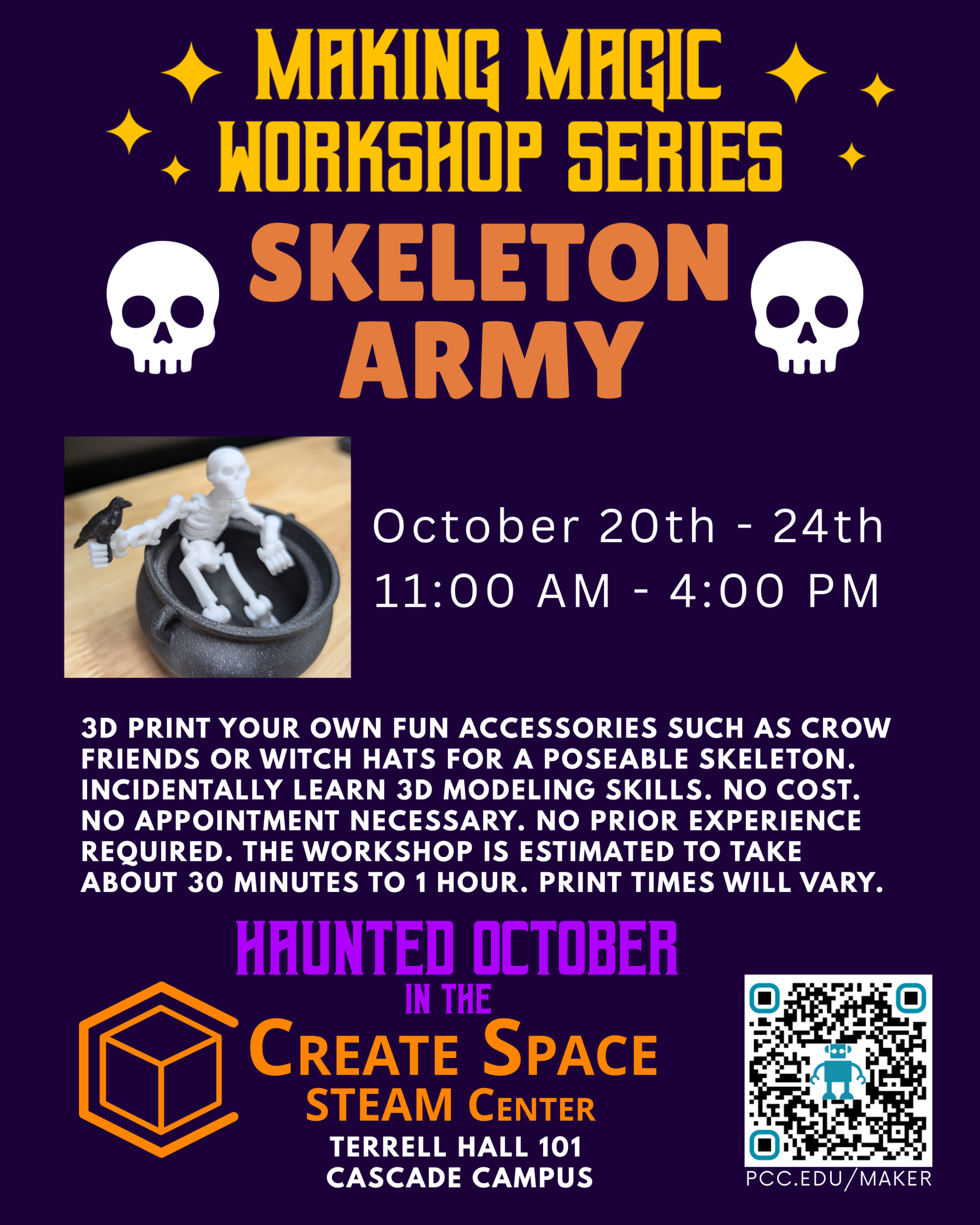 Making Magic Workshop Series Skeleton Army Workshop 3D Print your own poseable skeleton with fun accessories such as crow friends or witch hats. Incidentally learn 3D modeling skills. No cost. No appointment necessary. No prior experience required. The workshop is estimated to take about 30 minutes. October 20th - 24th 11:00 AM - 4:00 PM Haunted October in the Create Space STEAM Center pcc.edu/maker Terrell Hall 101 Cascade Campus