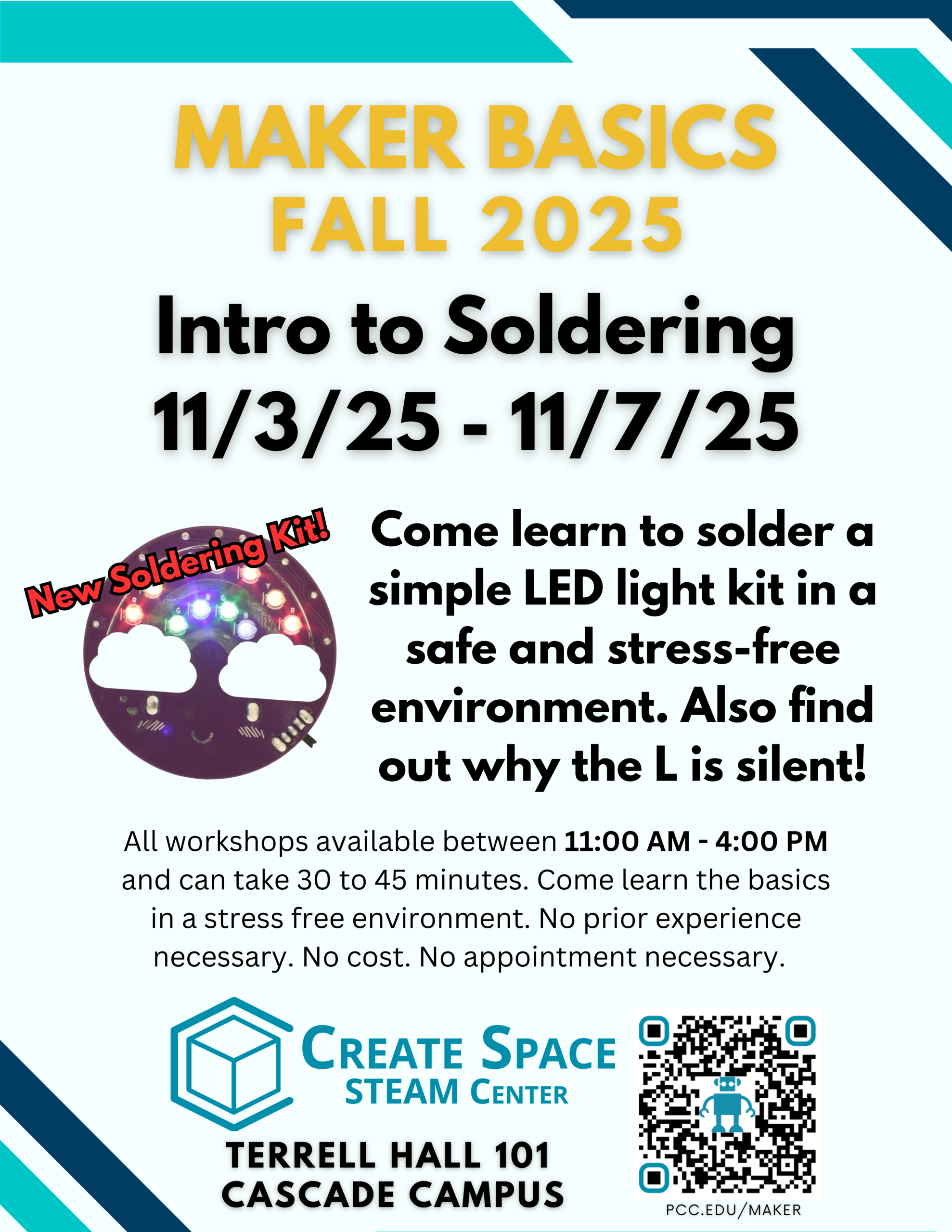 Maker Basics Fall 2025 Intro to Soldering 11/3/25 - 11/7/25 Come learn to solder a simple LED light kit in a safe and stress-free environment. Also find out why the L is silent! Featuring a new soldering kit! All workshops available between 11:00 AM - 4:00 PM and can take 30 to 45 minutes. Come learn the basics in a stress free environment. No prior experience necessary. No cost. No appointment necessary. Cascade Create Space STEAM Center Terrell Hall 101 Cascade Campus https://pcc.edu/maker