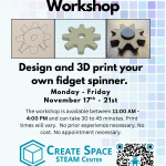 Fidget Spinner Workshop Design and 3D print your own fidget spinner. Monday - Friday November 17th - 21st The workshop is available between 11:00 AM - 4:00 PM and can take 30 to 45 minutes. Print times will vary. No prior experience necessary. No cost. No appointment necessary. Cascade Create Space STEAM Center Terrell Hall 101 Cascade Campus pcc.edu/maker