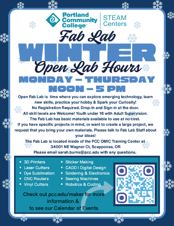 PCC STEAM Centers
Open Fab Lab Hours - Winter 2026
Monday -Thursday Noon-5PM
Closed Monday, January 19th for MLK Day 
Closed Thursday, February 19th for Advancing Diversity in Manufacturing Event at OMIC

Open Fab Lab is a time where you can explore emerging technology, learn new skills, practice your hobby & Spark your Curiosity!
No Registration Required. Drop-In and Sign-in at the door.
All skill levels are Welcome! Youth under 16 with Adult Supervision.
The Fab Lab has basic materials available to use at no cost.
If you have specific projects in mind, or want to create a large project, we request that you bring your own materials. Please talk to Fab Lab Staff about your ideas!

The Fab Lab is Located in Room 107 at the PCC OMIC Training Center
34001 NE Wagner Ct, Scappoose OR 97056
Email: sarah.burns@pcc.edu with questions