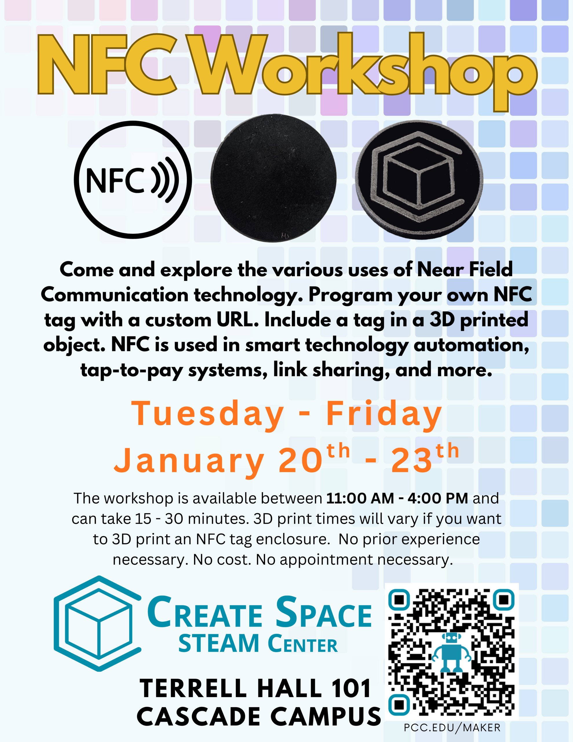 Cascade Create Space STEAM Center NFC Workshop The workshop is available between 11:00 AM - 4:00 PM and can take 15 - 30 minutes. 3D print times will vary if you want to 3D print an NFC tag enclosure. No prior experience necessary. No cost. No appointment necessary. Come and explore the various uses of Near Field Communication technology. Program your own NFC tag with a custom URL. Include a tag in a 3D printed object. NFC is used in smart technology automation, tap-to-pay systems, link sharing, and more. Tuesday - Friday January 20th - 23th Terrell Hall 101 Cascade Campus pcc.edu/maker