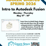 Maker Basics Workshops Spring 2026 Intro to Autodesk Fusion Workshop Monday - Thursday May 11th - May 14th Learn how to sketch basic shapes and extrude them into 3D models using parametric modeling with exact dimensions. Great for 3D printing simple practical objects. All workshops available between 11:00 AM - 4:00 PM and can take 30 to 45 minutes. Come learn the basics in a stress free environment. No prior experience necessary. No cost. No appointment necessary. Cascade Create Space STEAM Center Terrell Hall 101 Cascade Campus pcc.edu/maker