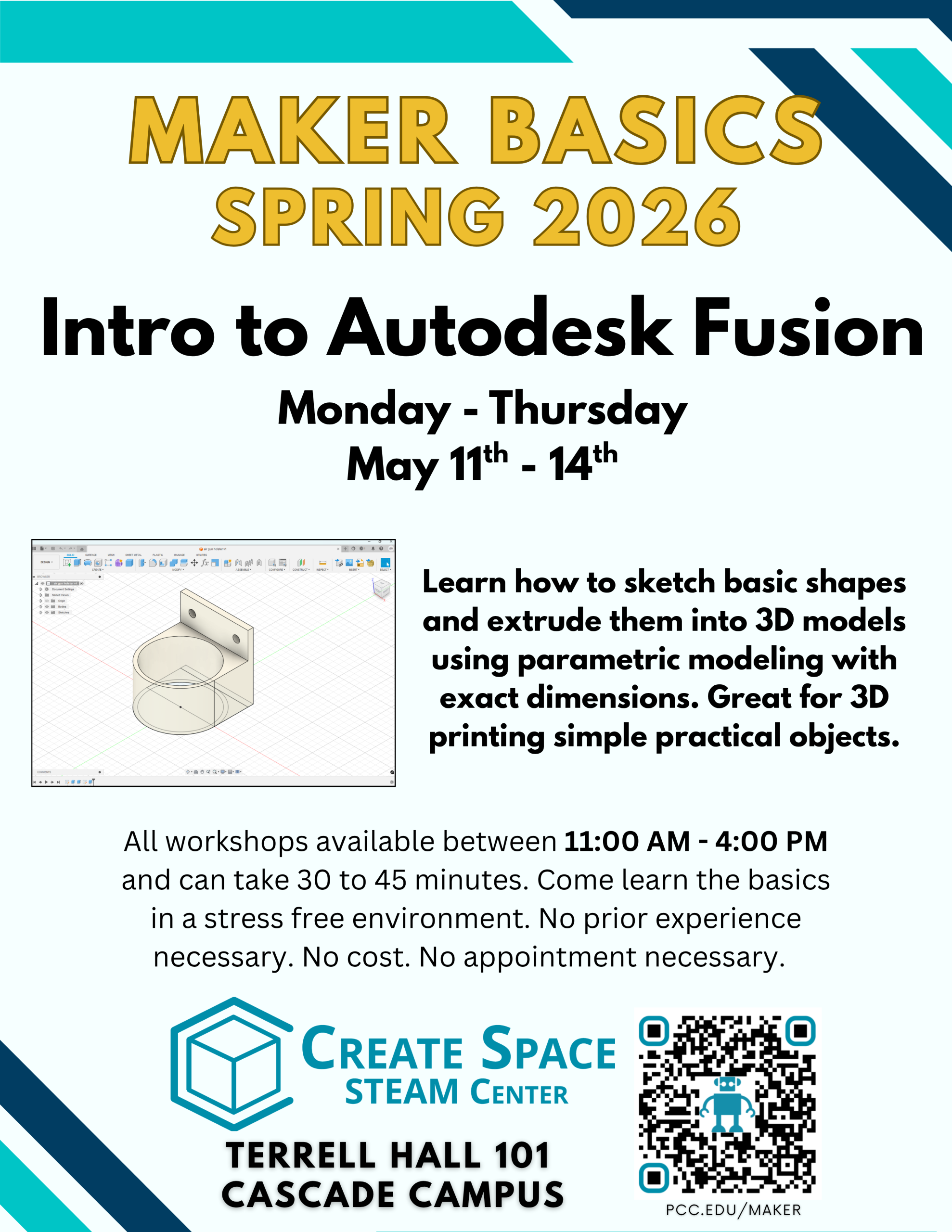 Maker Basics Workshops Spring 2026 Intro to Autodesk Fusion Workshop Monday - Thursday May 11th - May 14th Learn how to sketch basic shapes and extrude them into 3D models using parametric modeling with exact dimensions. Great for 3D printing simple practical objects. All workshops available between 11:00 AM - 4:00 PM and can take 30 to 45 minutes. Come learn the basics in a stress free environment. No prior experience necessary. No cost. No appointment necessary. Cascade Create Space STEAM Center Terrell Hall 101 Cascade Campus pcc.edu/maker