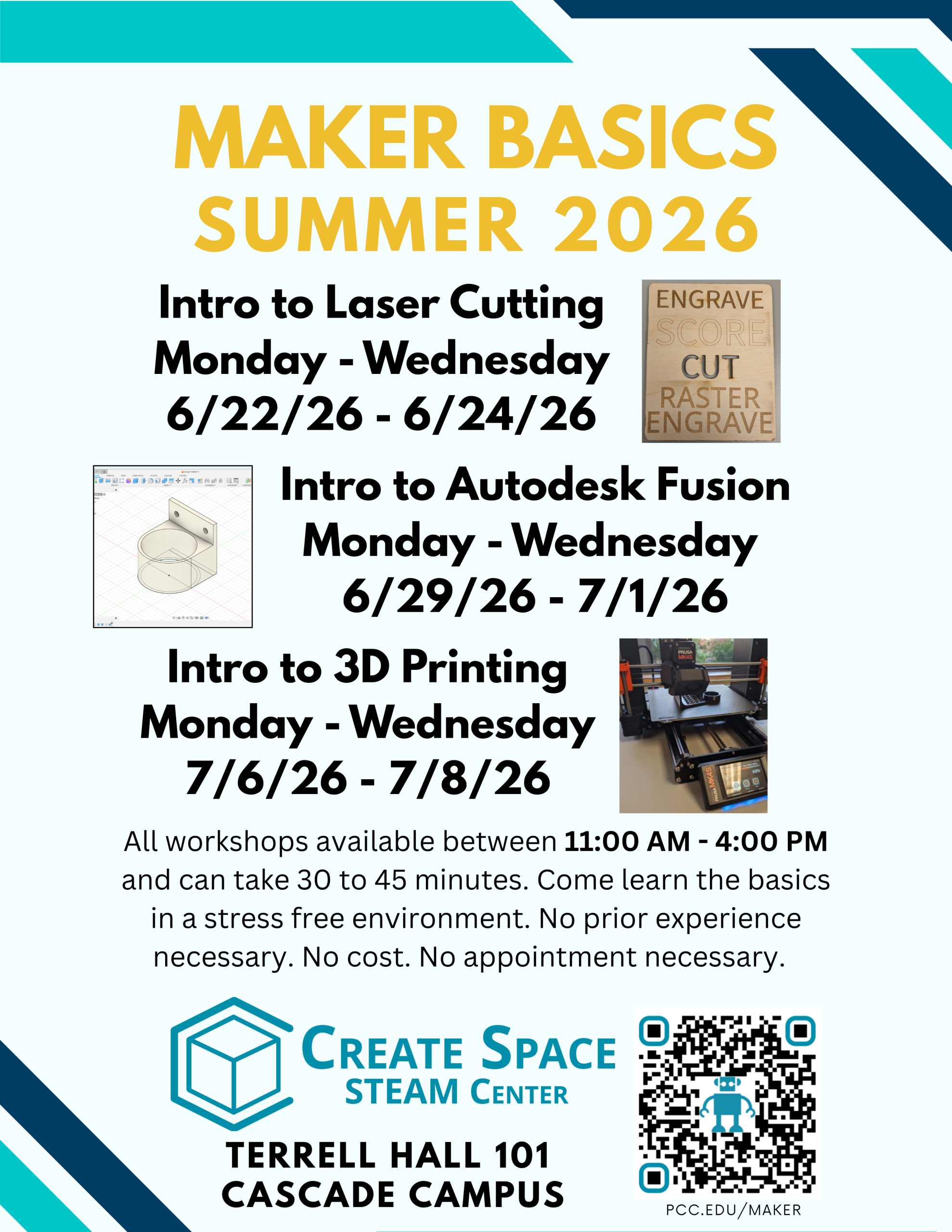 Maker Basics Workshops Summer 2026 Intro to Laser Cutting Monday - Wednesday 6/22/26 - 6/24/26 Intro to Autodesk Fusion Monday - Wednesday 6/29/26 - 7/1/26 Intro to 3D Printing Monday - Wednesday 7/6/26 - 7/8/26 All workshops available from 11:00 AM - 4:00 PM. Come learn the basics in a stress free environment. No prior experience necessary. No appointment necessary. No cost. Workshops can take 15 - 45 minutes. Create Space STEAM Center Terrell Hall 101 Cascade Campus https://pcc.edu/maker