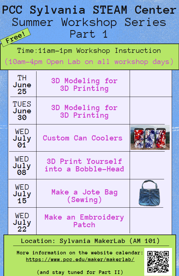 PCC Sylvania STEAM Center
Free Summer Workshop Series Part 1
Time: 11am-1pm Workshop Instruction and (10am-4pm Open Lab on all workshop days)
Location: Sylvania MakerLab (AM 101)
TH June 25 3D Modeling for 3D Printing
TUES June 30 3D Modeling for 3D Printing
WED July 01 Custom Can Coolers
WED July 08 3D Print yourself into a Bobble-Head
WED July 15 Make a Jote Bag (Sewing)
WED July 22 Make an Embroidery Patch
More information on the website calendar: https://www.pcc.edu/maker/makerlab/
(and stay tuned for Part II)