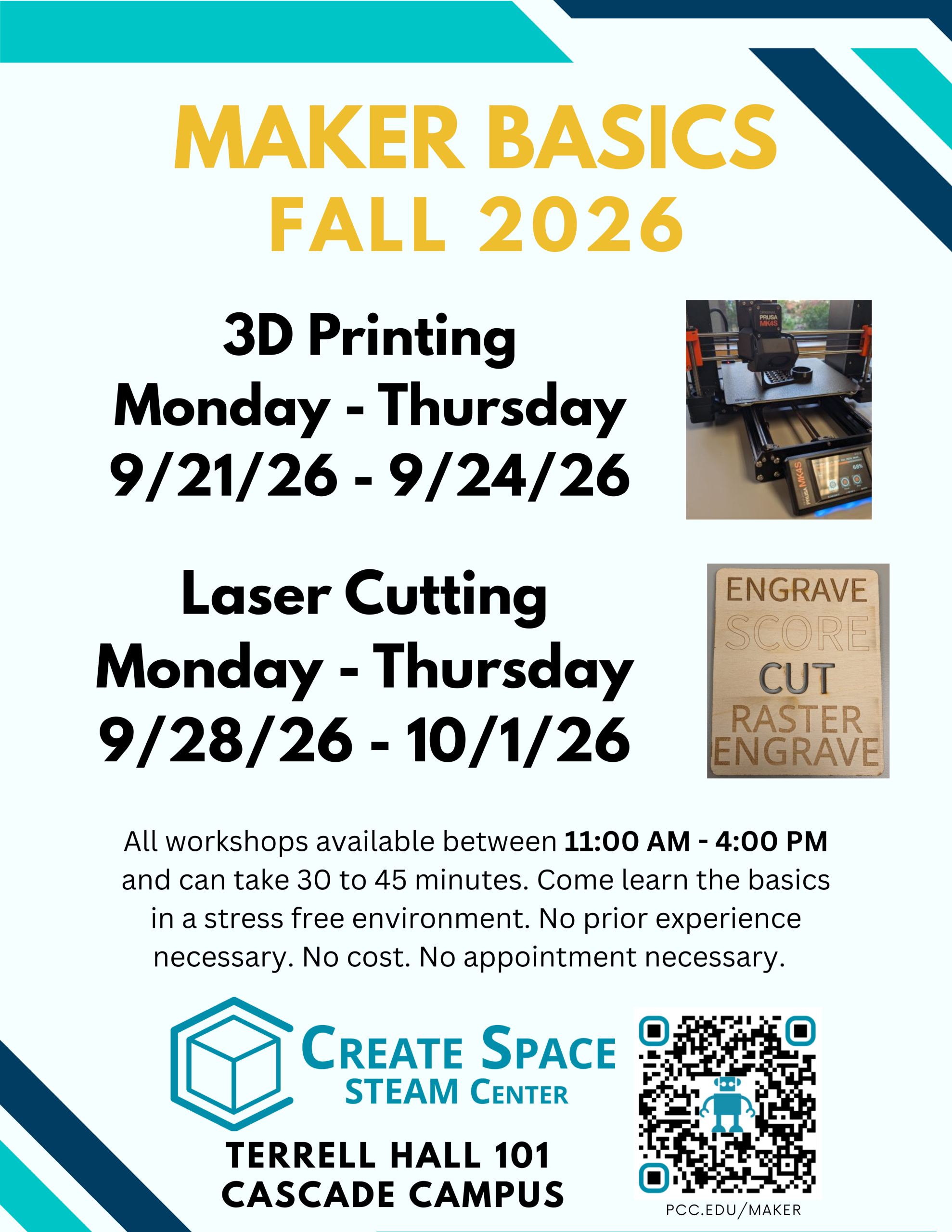 Cascade Create Space STEAM Center
Maker Basics Workshops Fall 2026
3D Printing
Monday - Thursday
9/21/26 - 9/24/26
Laser Cutting
Monday - Thursday
9/28/26 - 10/1/26
All workshops available between 11:00 AM - 4:00 PM and can take 30 to 45 minutes. Come learn the basics in a stress free environment. No prior experience necessary. No cost. No appointment necessary.
Terrell Hall 101
Cascade Campus
https://pcc.edu/maker