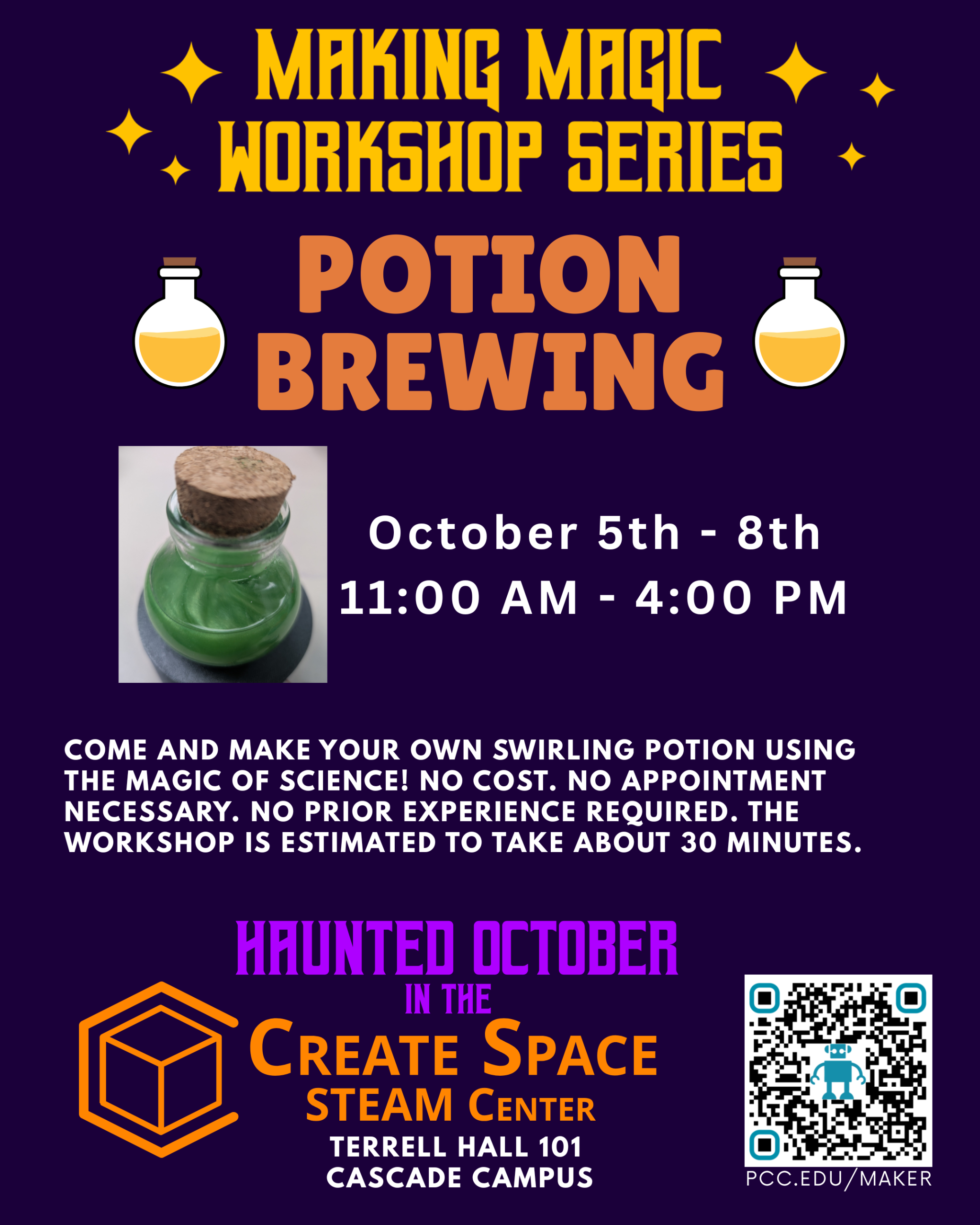 Making Magic Workshop Series Potion Brewing Workshop October 5th - 8th 11:00 AM - 4:00 PM Come and Make your own swirling potion using the magic of science! No cost. No appointment necessary. No prior experience required. The workshop is estimated to take about 30 minutes. Create Space STEAM Center pcc.edu/maker Terrell Hall 101 Cascade Campus