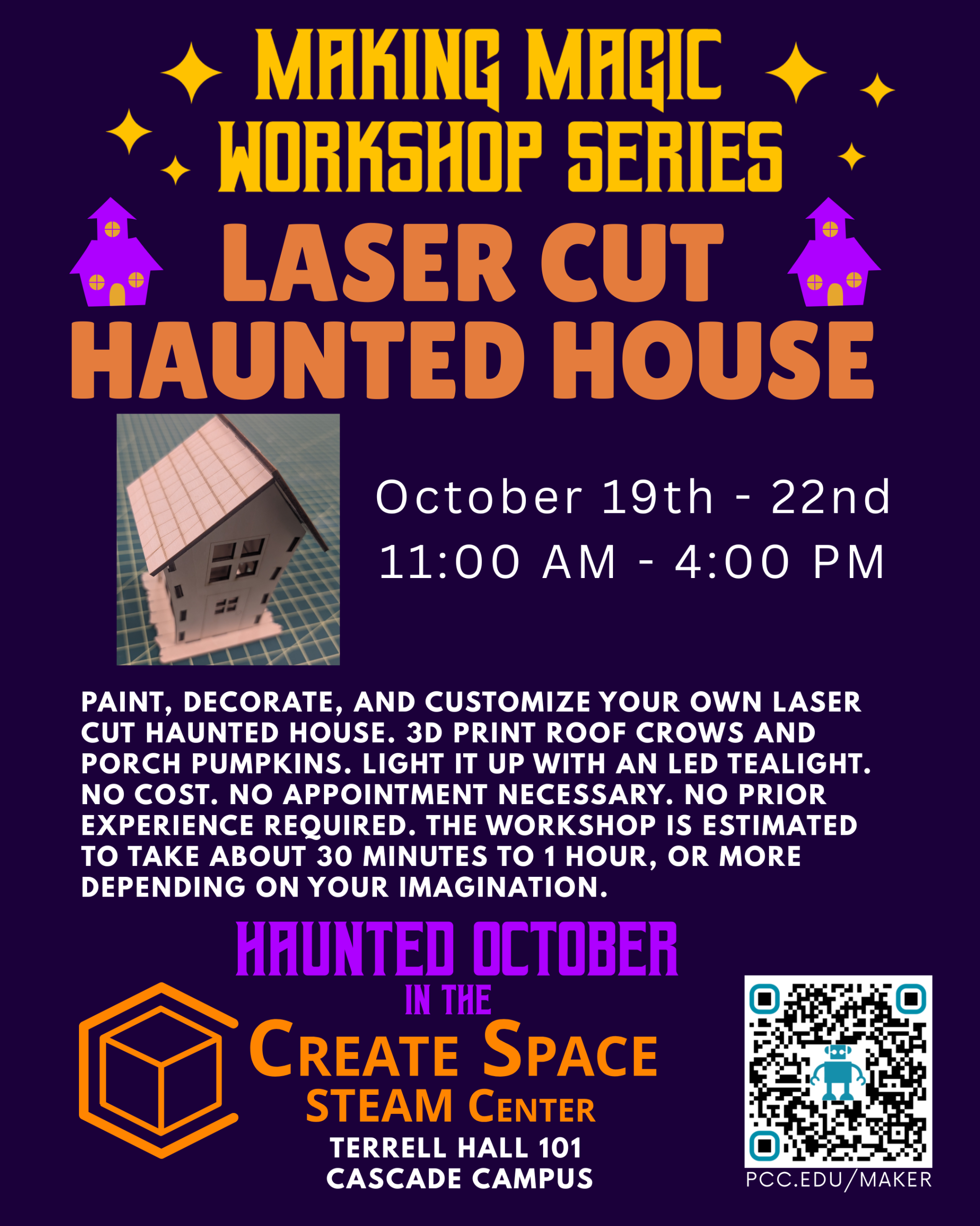Haunted October in the Create Space STEAM Center
Making Magic Workshop Series
Laser Cut Haunted House Workshop
October 19th - 22nd
11:00 AM - 4:00 PM
Paint, Decorate, and customize your own laser cut haunted house. 3D print roof crows and porch pumpkins. Light it up with an LED tealight. No cost. No appointment necessary. No prior experience required. The workshop is estimated to take about 30 minutes to 1 hour, or more depending on your imagination.
Terrell Hall 101
Cascade Campus
pcc.edu/maker