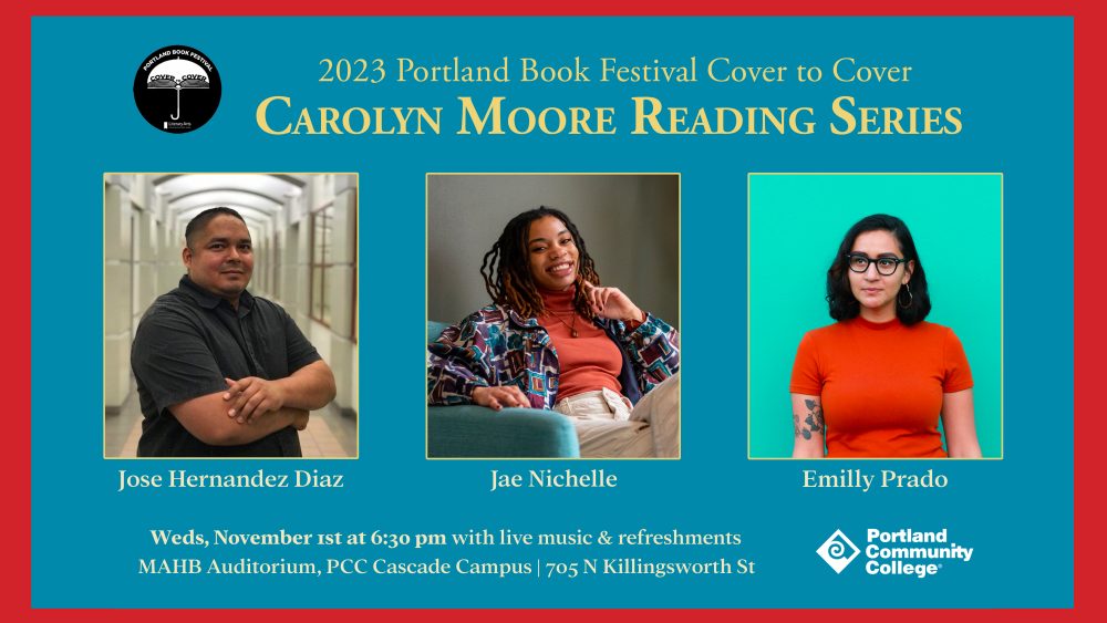 Carolyn Moore Reading series Cover to Cover features three writers: Jose Hernandez Diaz, Jae Nichelle, and Emily Prado. November 1st at 6:30 p.m. on Cascade Campus in MAHB Auditorium. 705 N Killingsworth ST.