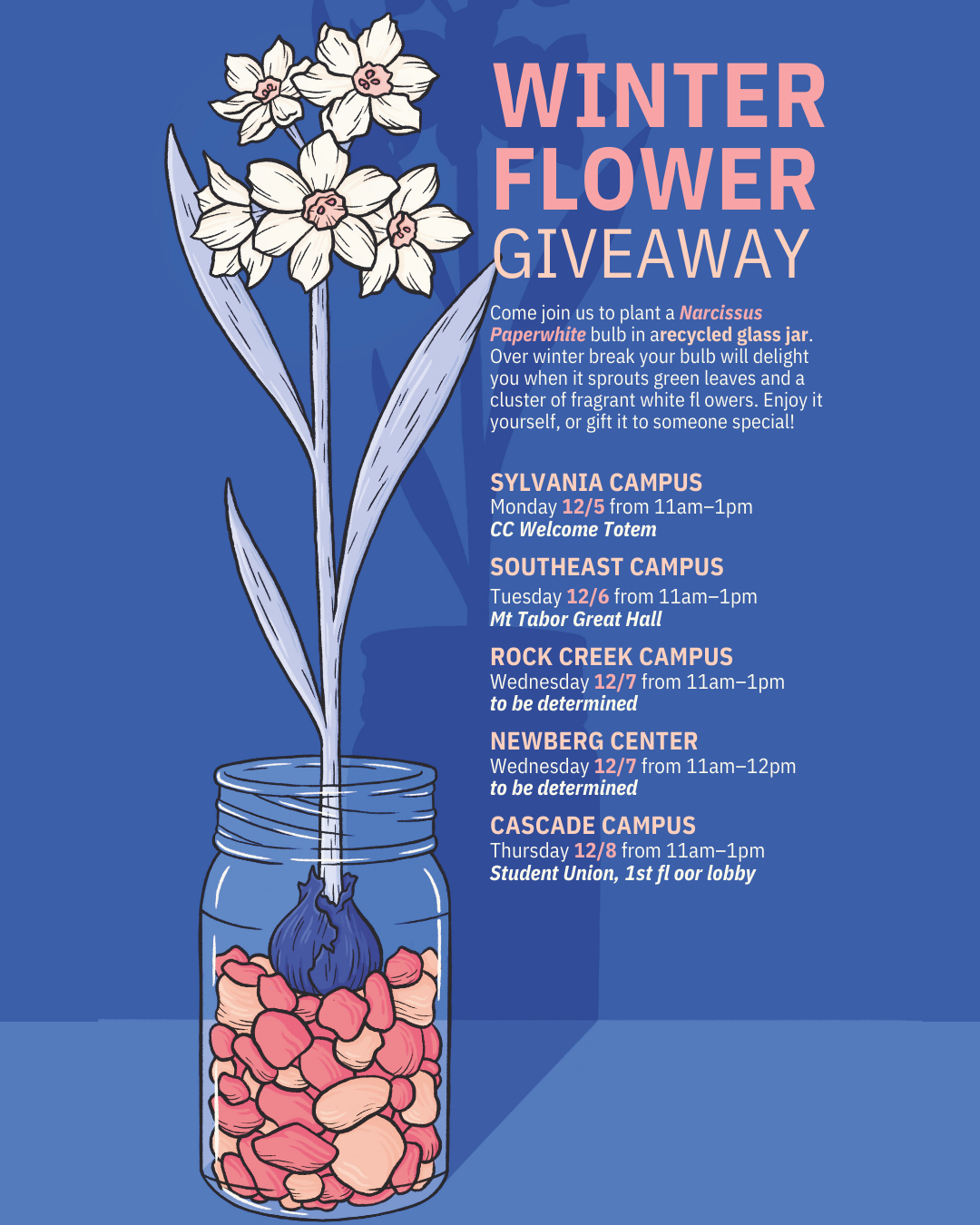 Winter Flower Giveaway Poster - Come join us to plant a Narcissus Paperwhite bulb in a recycled glass jar. Over winter break your bulb will delight you when it sprouts green leaves and a cluster of fragrant white ﬂowers. Enjoy it yourself, or gift it to someone special! We will have jars available, but please bring you own if you have one. You can bring a cleaned pasta jar, salsa jar, canning jar, etc. Monday, December 5th 11am-1pm at Sylvania CC Welcome Totem Tuesday, December 6th 11am-1pm at Southeast Campus Mt Tabor Hall Wednesday, December 7th 11am-1pm at Rock Creek, room TBD Wednesday, December 7th 11am-1pm at Newberg Center, room TBD Thursday, December 8th 11am-1pm at Cascade Campus Student Union